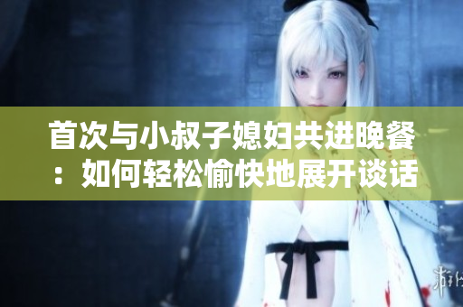 首次与小叔子媳妇共进晚餐：如何轻松愉快地展开谈话