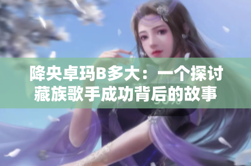 降央卓玛B多大：一个探讨藏族歌手成功背后的故事