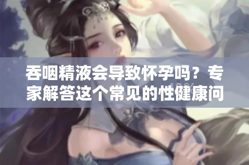 吞咽精液会导致怀孕吗？专家解答这个常见的性健康问题