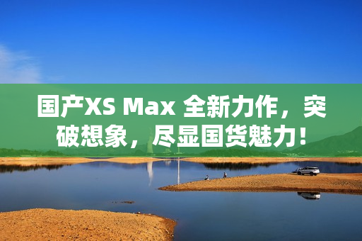 国产XS Max 全新力作，突破想象，尽显国货魅力！