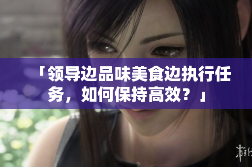 「领导边品味美食边执行任务，如何保持高效？」