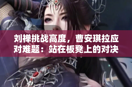 刘禅挑战高度，曹安琪拉应对难题：站在板凳上的对决