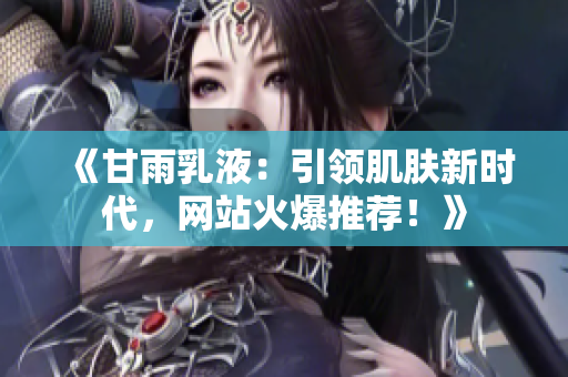 《甘雨乳液：引领肌肤新时代，网站火爆推荐！》