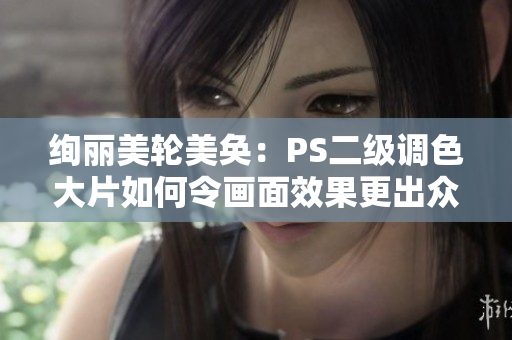 绚丽美轮美奂：PS二级调色大片如何令画面效果更出众