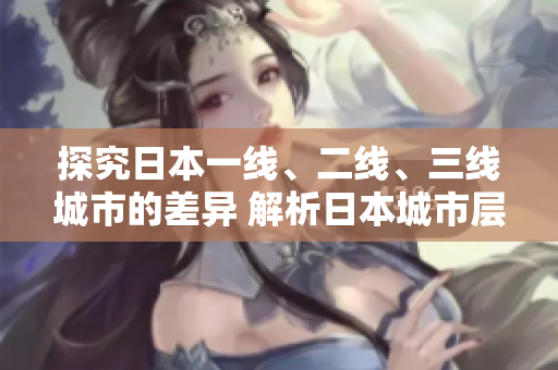 探究日本一线、二线、三线城市的差异 解析日本城市层级与特色