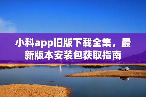 小科app旧版下载全集，最新版本安装包获取指南