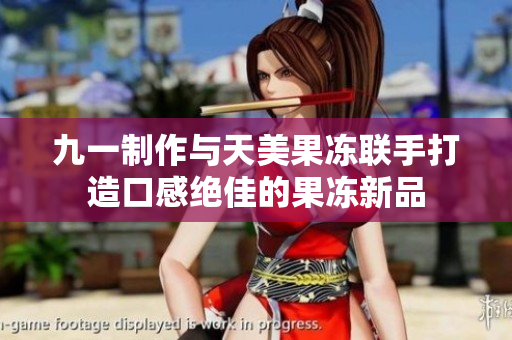 九一制作与天美果冻联手打造口感绝佳的果冻新品