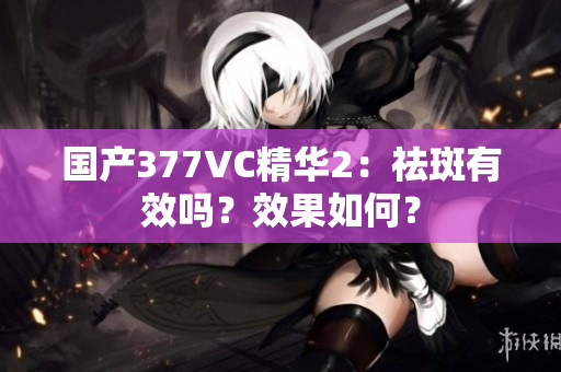 国产377VC精华2：祛斑有效吗？效果如何？