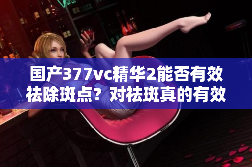 国产377vc精华2能否有效祛除斑点？对祛斑真的有效吗？