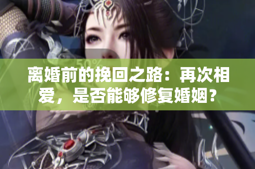 离婚前的挽回之路：再次相爱，是否能够修复婚姻？