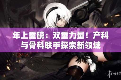 年上重磅：双重力量！产科与骨科联手探索新领域