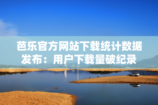 芭乐官方网站下载统计数据发布：用户下载量破纪录
