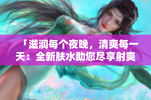 「滋润每个夜晚，清爽每一天：全新肤水助您尽享射爽体验」