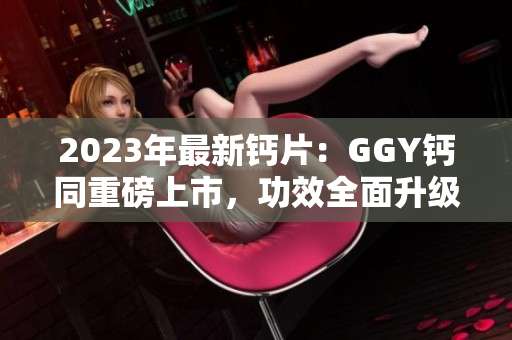2023年最新钙片：GGY钙同重磅上市，功效全面升级