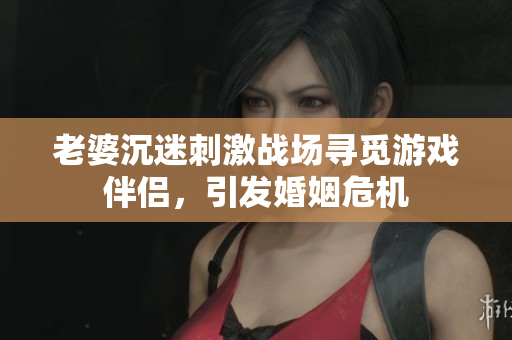 老婆沉迷刺激战场寻觅游戏伴侣，引发婚姻危机
