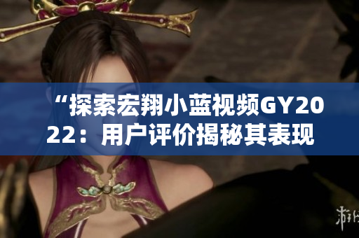 “探索宏翔小蓝视频GY2022：用户评价揭秘其表现与特色”