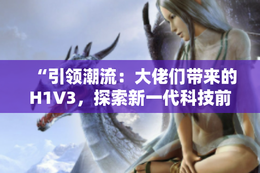 “引领潮流：大佬们带来的H1V3，探索新一代科技前沿！”