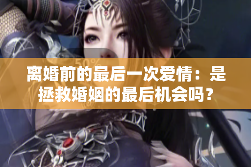 离婚前的最后一次爱情：是拯救婚姻的最后机会吗？
