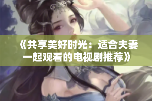 《共享美好时光：适合夫妻一起观看的电视剧推荐》