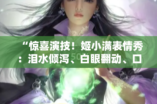 “惊喜演技！姬小满表情秀：泪水倾泻、白眼翻动、口水飞溅！”