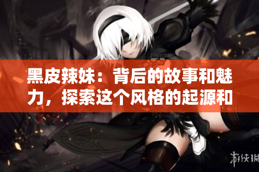 黑皮辣妹：背后的故事和魅力，探索这个风格的起源和流行文化影响