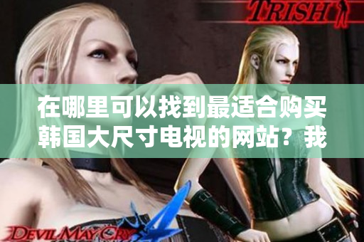 在哪里可以找到最适合购买韩国大尺寸电视的网站？我们推荐这些值得关注的网站