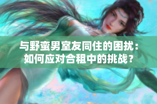 与野蛮男室友同住的困扰：如何应对合租中的挑战？