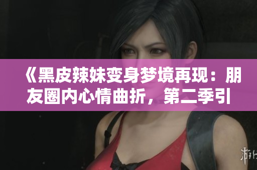 《黑皮辣妹变身梦境再现：朋友圈内心情曲折，第二季引人深思》