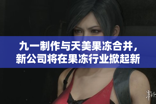 九一制作与天美果冻合并，新公司将在果冻行业掀起新风潮
