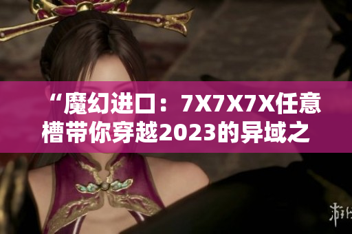 “魔幻进口：7X7X7X任意槽带你穿越2023的异域之旅”