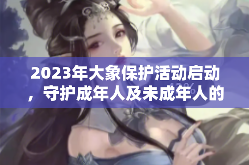 2023年大象保护活动启动，守护成年人及未成年人的安全