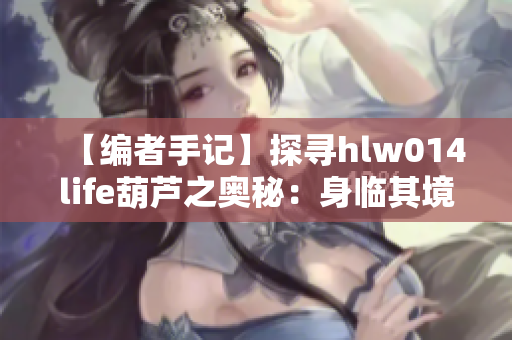 【编者手记】探寻hlw014life葫芦之奥秘：身临其境的探索与发现