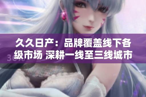 久久日产：品牌覆盖线下各级市场 深耕一线至三线城市