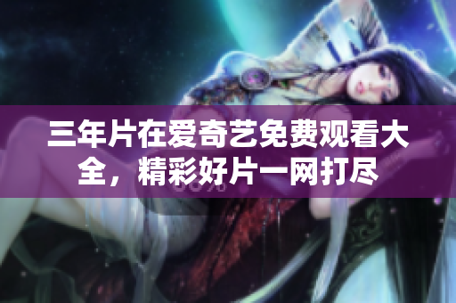 三年片在爱奇艺免费观看大全，精彩好片一网打尽