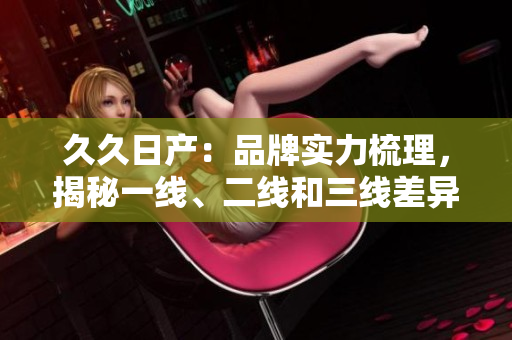 久久日产：品牌实力梳理，揭秘一线、二线和三线差异