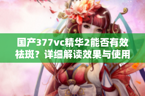 国产377vc精华2能否有效祛斑？详细解读效果与使用技巧