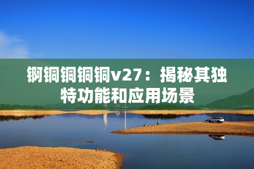 锕铜铜铜铜v27：揭秘其独特功能和应用场景