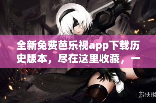 全新免费芭乐视app下载历史版本，尽在这里收藏，一键获取经典版！