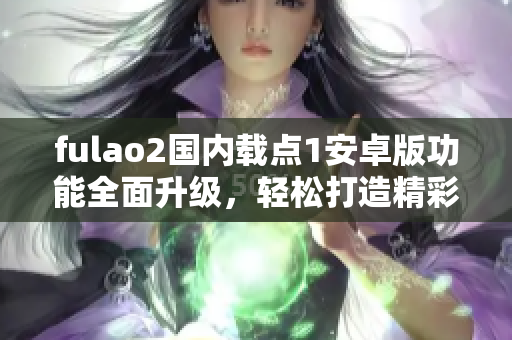 fulao2国内载点1安卓版功能全面升级，轻松打造精彩视频分享空间