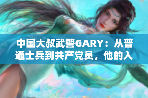 中国大叔武警GARY：从普通士兵到共产党员，他的入党之路