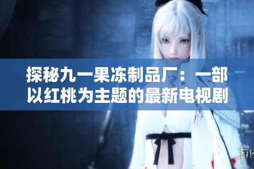 探秘九一果冻制品厂：一部以红桃为主题的最新电视剧