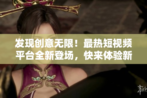 发现创意无限！最热短视频平台全新登场，快来体验新鲜刺激！