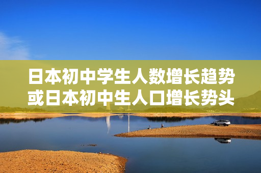 日本初中学生人数增长趋势或日本初中生人口增长势头势不可挡