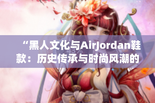 “黑人文化与AirJordan鞋款：历史传承与时尚风潮的完美结合！”
