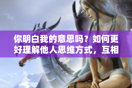 你明白我的意思吗？如何更好理解他人思维方式，互相交流的技巧分享