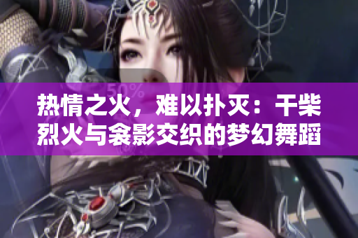 热情之火，难以扑灭：干柴烈火与衾影交织的梦幻舞蹈