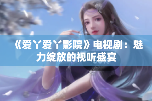 《爱丫爱丫影院》电视剧：魅力绽放的视听盛宴