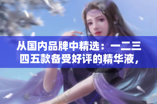 从国内品牌中精选：一二三四五款备受好评的精华液，让你的护肤变得更有效