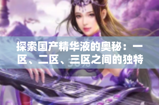 探索国产精华液的奥秘：一区、二区、三区之间的独特差异