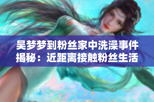 吴梦梦到粉丝家中洗澡事件揭秘：近距离接触粉丝生活的真实面貌